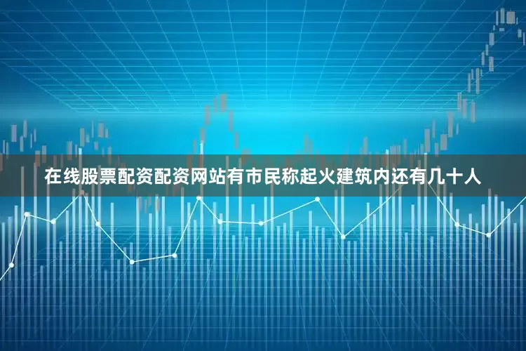 在线股票配资配资网站有市民称起火建筑内还有几十人