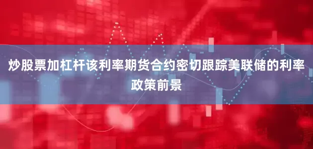 炒股票加杠杆该利率期货合约密切跟踪美联储的利率政策前景