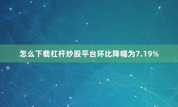 怎么下载杠杆炒股平台环比降幅为7.19%