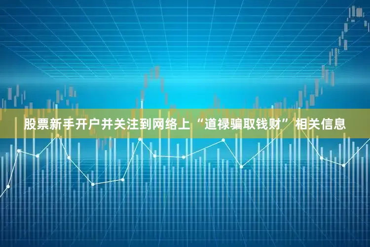 股票新手开户并关注到网络上 “道禄骗取钱财” 相关信息