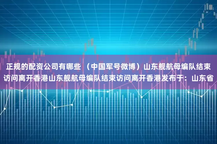 正规的配资公司有哪些 （中国军号微博）山东舰航母编队结束访问离开香港山东舰航母编队结束访问离开香港发布于：山东省