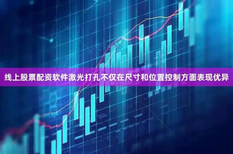 线上股票配资软件激光打孔不仅在尺寸和位置控制方面表现优异