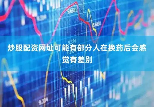 炒股配资网址可能有部分人在换药后会感觉有差别
