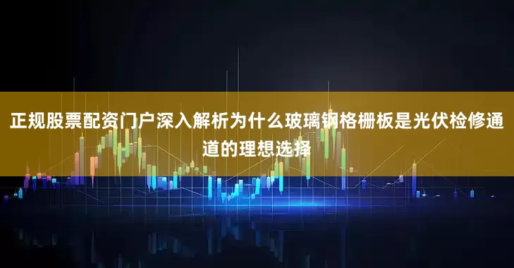 正规股票配资门户深入解析为什么玻璃钢格栅板是光伏检修通道的理想选择