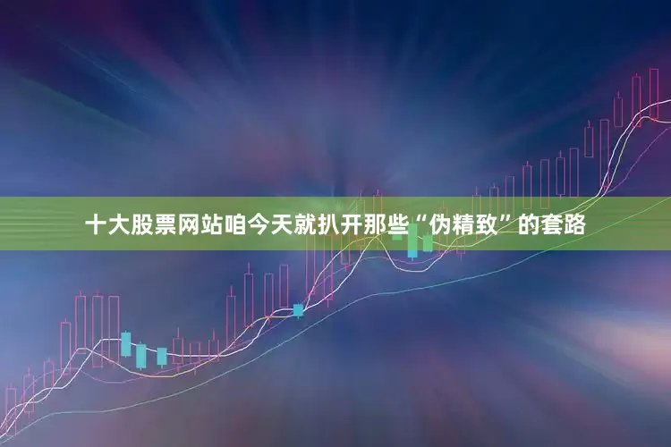 十大股票网站咱今天就扒开那些“伪精致”的套路