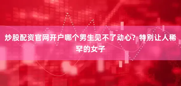 炒股配资官网开户哪个男生见不了动心？特别让人稀罕的女子