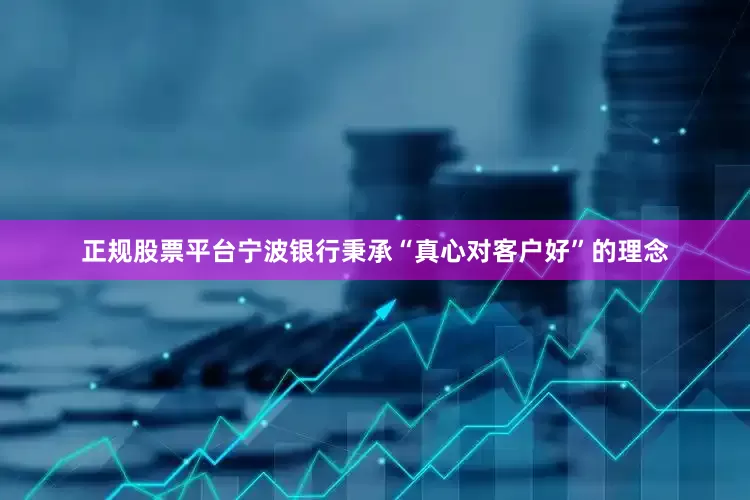 正规股票平台宁波银行秉承“真心对客户好”的理念