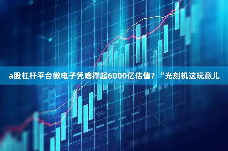 a股杠杆平台微电子凭啥撑起6000亿估值？“光刻机这玩意儿