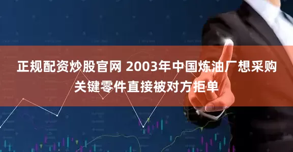 正规配资炒股官网 2003年中国炼油厂想采购关键零件直接被对方拒单