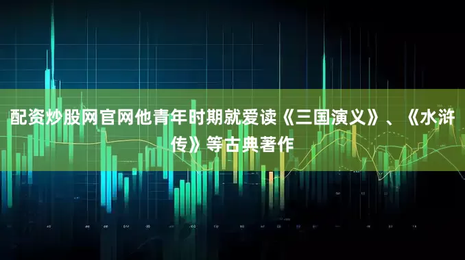 配资炒股网官网他青年时期就爱读《三国演义》、《水浒传》等古典著作