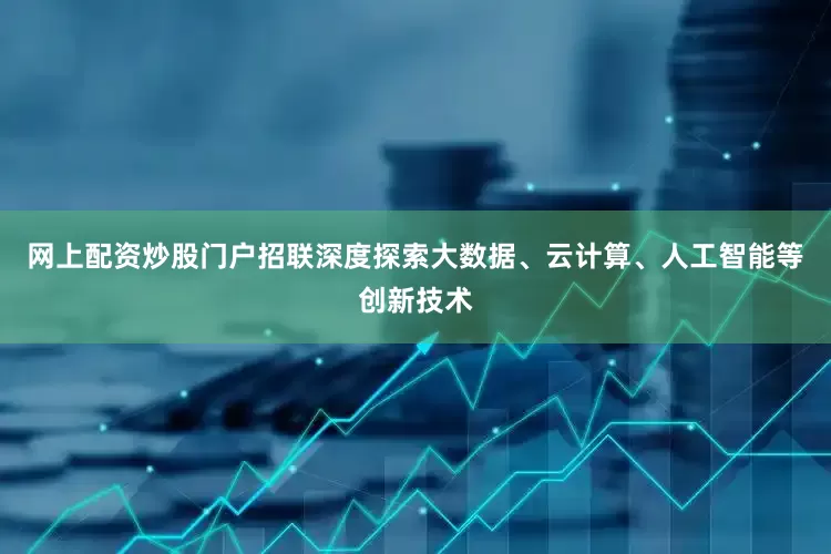 网上配资炒股门户招联深度探索大数据、云计算、人工智能等创新技术
