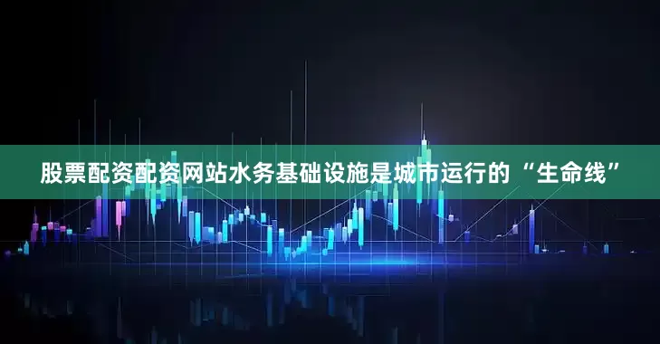 股票配资配资网站水务基础设施是城市运行的 “生命线”