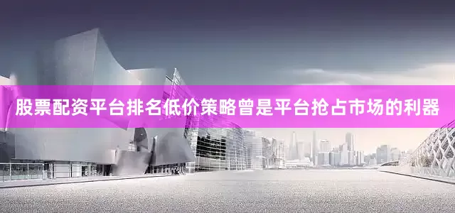 股票配资平台排名低价策略曾是平台抢占市场的利器