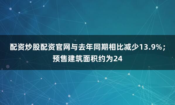 配资炒股配资官网与去年同期相比减少13.9%；预售建筑面积约为24