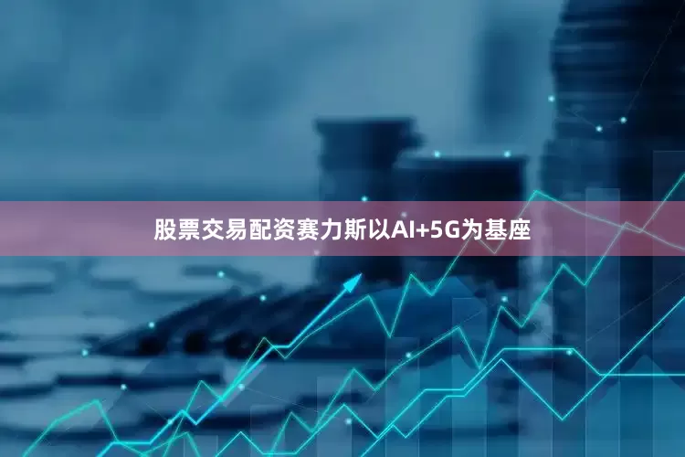 股票交易配资赛力斯以AI+5G为基座